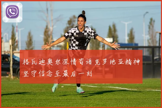 格瓦迪奥尔深情寄语克罗地亚精神坚守信念至最后一刻